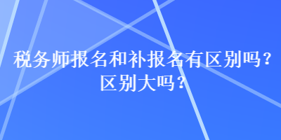 稅務(wù)師報名和補(bǔ)報名有區(qū)別嗎？區(qū)別大嗎？