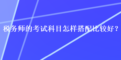 稅務師的考試科目怎樣搭配比較好？