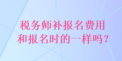 稅務(wù)師補(bǔ)報(bào)名費(fèi)用和報(bào)名時(shí)的一樣嗎？