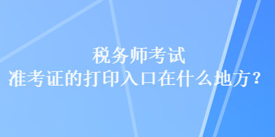 稅務(wù)師考試準(zhǔn)考證的打印入口在什么地方？