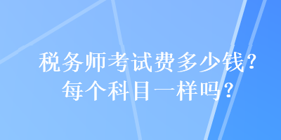 稅務(wù)師考試費(fèi)多少錢(qián)？每個(gè)科目一樣嗎？