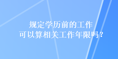 規(guī)定學(xué)歷前的工作可以算相關(guān)工作年限嗎？