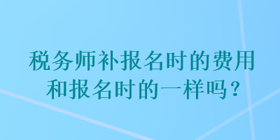 稅務(wù)師補(bǔ)報(bào)名時(shí)的費(fèi)用和報(bào)名時(shí)的一樣嗎？