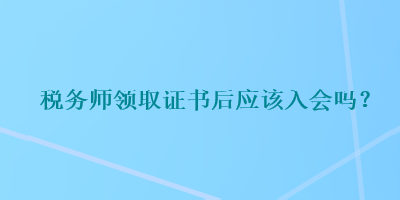 稅務(wù)師領(lǐng)取證書后應(yīng)該入會嗎？