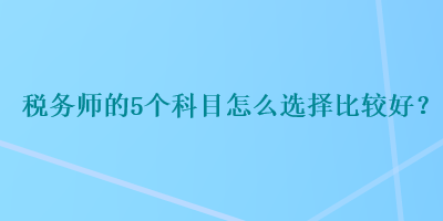 稅務(wù)師的5個科目怎么選擇比較好？