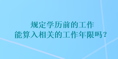 規(guī)定學歷前的工作能算入相關(guān)的工作年限嗎？