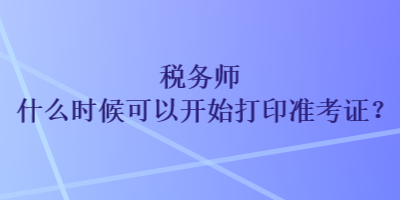 稅務(wù)師什么時(shí)候可以開(kāi)始打印準(zhǔn)考證？