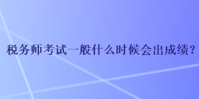 稅務(wù)師考試一般什么時(shí)候會(huì)出成績(jī)？