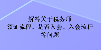 解答關(guān)于稅務(wù)師領(lǐng)證流程、是否入會、入會流程等問題