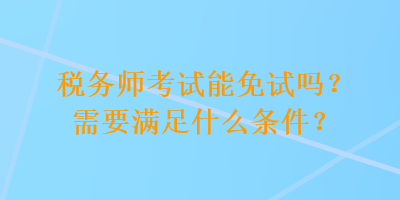 稅務(wù)師考試能免試嗎？需要滿足什么條件？