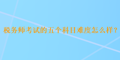 稅務(wù)師考試的五個(gè)科目難度怎么樣？