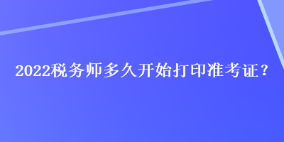 2022稅務(wù)師多久開始打印準(zhǔn)考證？