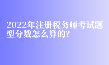 2022年注冊稅務(wù)師考試題型分?jǐn)?shù)怎么算的？