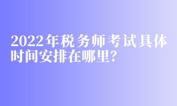 2022年稅務(wù)師考試具體時間安排在哪里？