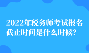 2022年稅務師考試報名截止時間是什么時候？