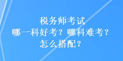 稅務(wù)師考試哪一科好考？哪科難考？怎么搭配？