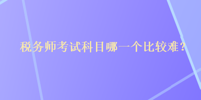 稅務(wù)師考試科目哪一個(gè)比較難？