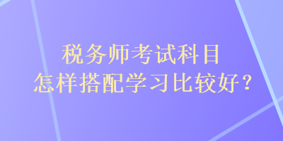 稅務(wù)師考試科目怎樣搭配學(xué)習(xí)比較好？