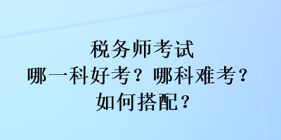 稅務(wù)師考試哪一科好考？哪科難考？如何搭配？