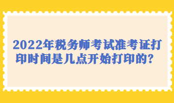 2022年稅務(wù)師考試準(zhǔn)考證打印時(shí)間是幾點(diǎn)開(kāi)始打印的？