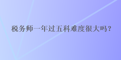 稅務(wù)師一年過(guò)五科難度很大嗎？