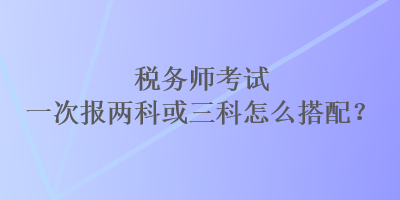 稅務(wù)師考試一次報(bào)兩科或三科怎么搭配？