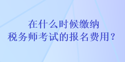 在什么時(shí)候繳納稅務(wù)師考試的報(bào)名費(fèi)用？