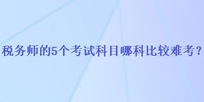 稅務(wù)師的5個(gè)考試科目哪科比較難考？