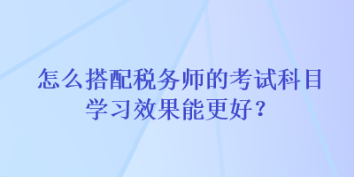 怎么搭配稅務(wù)師的考試科目學(xué)習(xí)效果能更好？