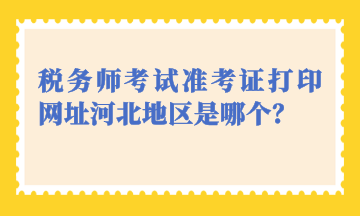 稅務(wù)師考試準(zhǔn)考證打印網(wǎng)址河北地區(qū)是哪個？