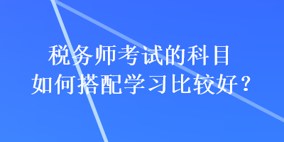 稅務師考試的科目如何搭配學習比較好？