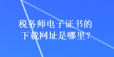 稅務(wù)師電子證書的下載網(wǎng)址是哪里？