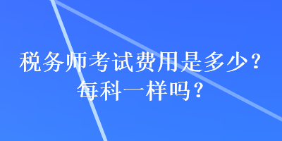 稅務(wù)師考試費(fèi)用是多少？每科一樣嗎？