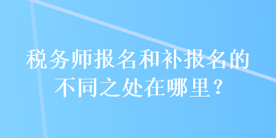 稅務(wù)師報(bào)名和補(bǔ)報(bào)名的不同之處在哪里？