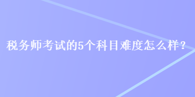 稅務(wù)師考試的5個科目難度怎么樣？