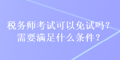 稅務師考試可以免試嗎？需要滿足什么條件？