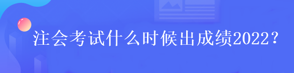 注會(huì)考試什么時(shí)候出成績2022？