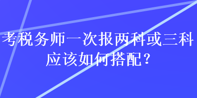 考稅務(wù)師一次報(bào)兩科或三科應(yīng)該如何搭配？