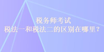 稅務(wù)師考試稅法一和稅法二的區(qū)別在哪里？