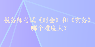 稅務(wù)師考試《財會》和《實務(wù)》哪個難度大？