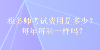 稅務(wù)師考試費(fèi)用是多少？每年每科一樣嗎？