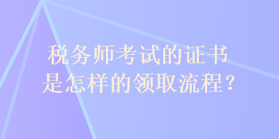 稅務(wù)師考試的證書是怎樣的領(lǐng)取流程？