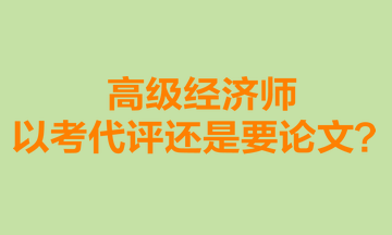 高級經(jīng)濟(jì)師以考代評還是要論文？