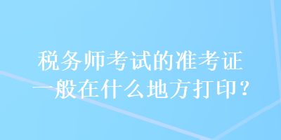 稅務師考試的準考證一般在什么地方打印？