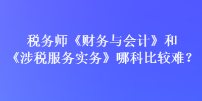 稅務(wù)師《財(cái)務(wù)與會(huì)計(jì)》和《涉稅服務(wù)實(shí)務(wù)》哪科比較難？