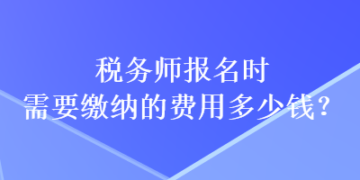 稅務(wù)師報(bào)名時(shí)需要繳納的費(fèi)用多少錢？