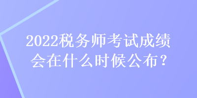 2022稅務師考試成績會在什么時候公布？