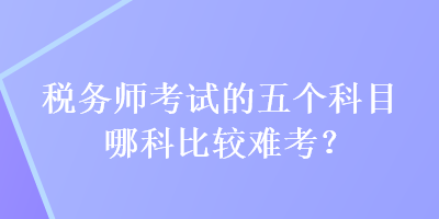 稅務(wù)師考試的五個(gè)科目哪科比較難考？