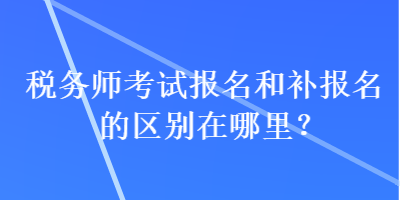 稅務師考試報名和補報名的區(qū)別在哪里？