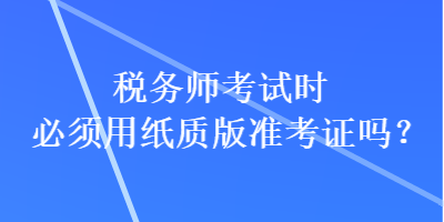 稅務(wù)師考試時必須用紙質(zhì)版準考證嗎？